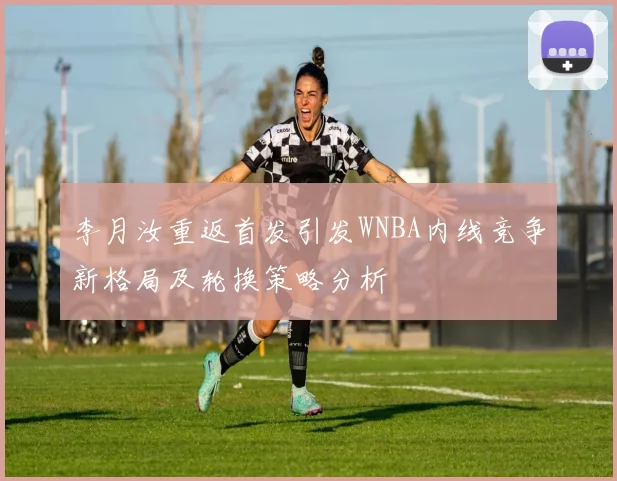 李月汝重返首发引发WNBA内线竞争新格局及轮换策略分析