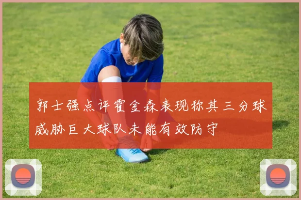 郭士强点评霍金森表现称其三分球威胁巨大球队未能有效防守